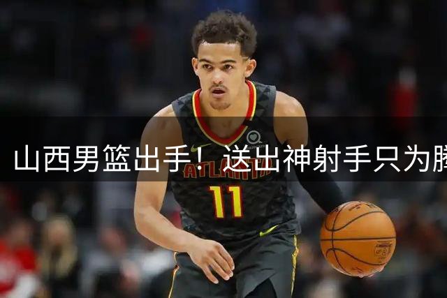 山西男篮出手！送出神射手只为腾空间 胡金秋争夺战进入白热化