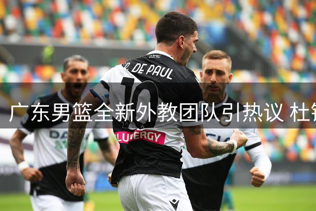 广东男篮全新外教团队引热议 杜锋带队方式遭对比批评