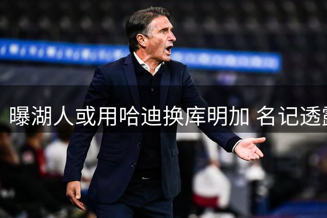 曝湖人或用哈迪换库明加 名记透露交易可行性