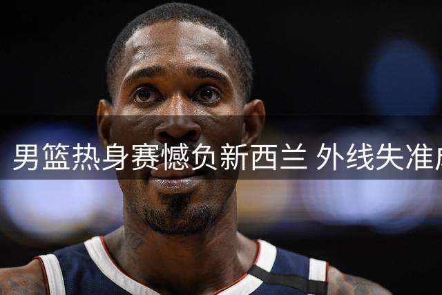 男篮热身赛憾负新西兰 外线失准成致命伤