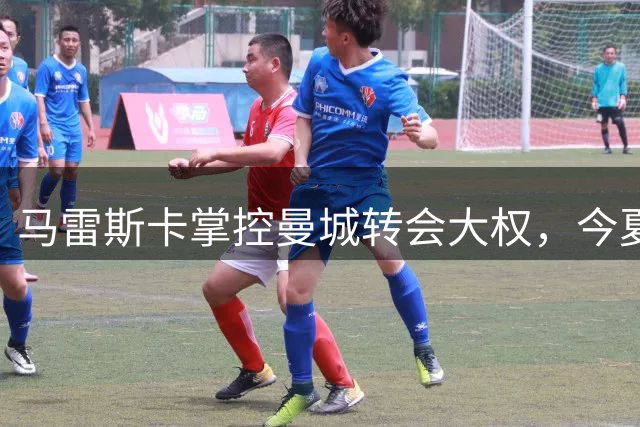 马雷斯卡掌控曼城转会大权，今夏与总监维亚纳联手运作